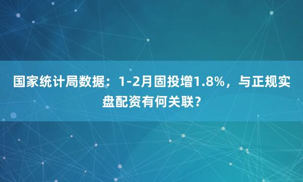 国家统计局数据：1-2月固投增1.8%，与正规实盘配资有何关联？