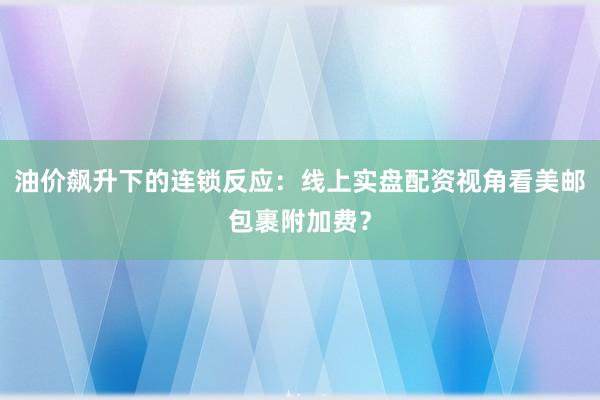 油价飙升下的连锁反应：线上实盘配资视角看美邮包裹附加费？