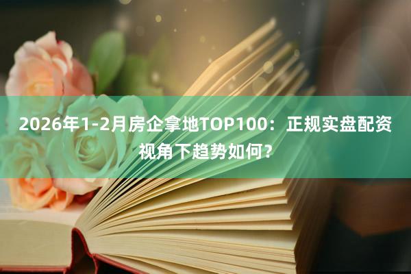 2026年1-2月房企拿地TOP100：正规实盘配资视角下趋势如何？